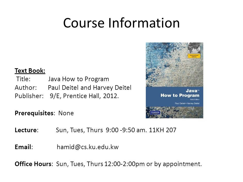 Course Information Text Book: Title: Java How to Program Author: Paul Deitel and Harvey Deitel Publisher: 9/E, Prentice Hall, 2012.
