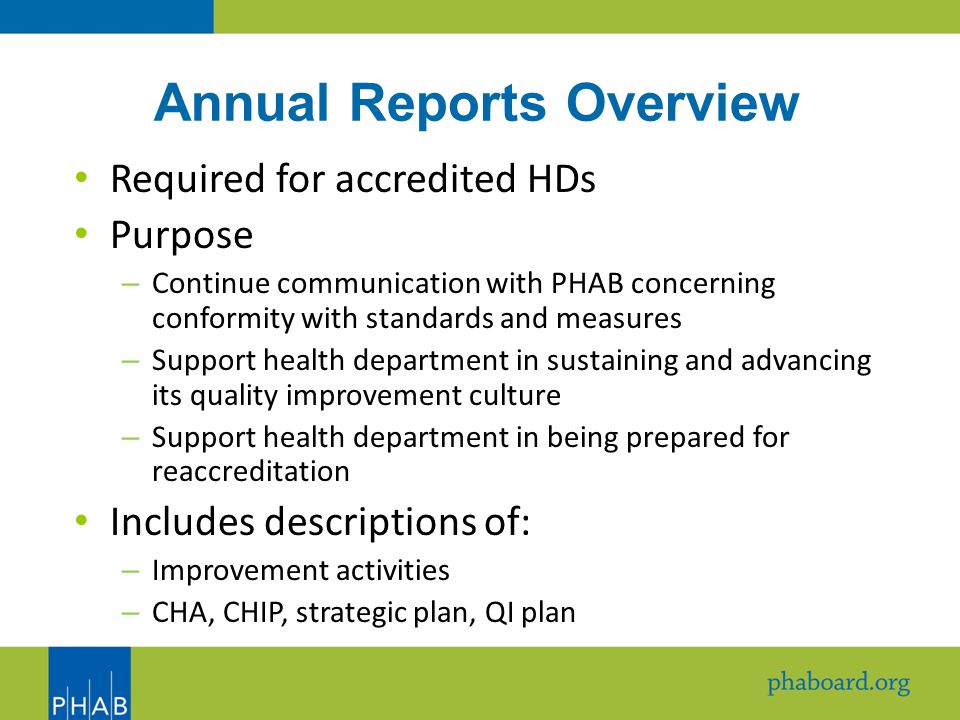 Annual Reports Overview Required for accredited HDs Purpose – Continue communication with PHAB concerning conformity with standards and measures – Support health department in sustaining and advancing its quality improvement culture – Support health department in being prepared for reaccreditation Includes descriptions of: – Improvement activities – CHA, CHIP, strategic plan, QI plan