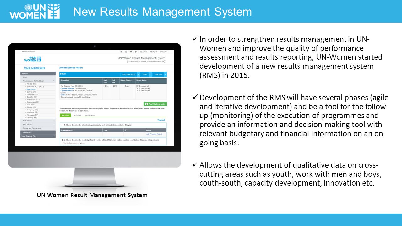New Results Management System In order to strengthen results management in UN- Women and improve the quality of performance assessment and results reporting, UN-Women started development of a new results management system (RMS) in 2015.