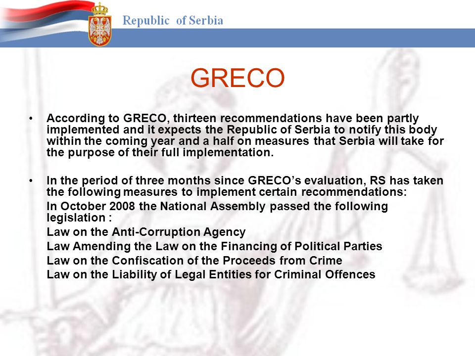 GRECO According to GRECO, thirteen recommendations have been partly implemented and it expects the Republic of Serbia to notify this body within the coming year and a half on measures that Serbia will take for the purpose of their full implementation.