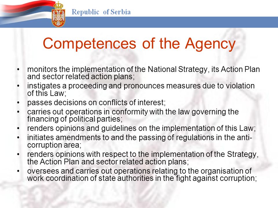 Competences of the Agency monitors the implementation of the National Strategy, its Action Plan and sector related action plans; instigates a proceeding and pronounces measures due to violation of this Law; passes decisions on conflicts of interest; carries out operations in conformity with the law governing the financing of political parties; renders opinions and guidelines on the implementation of this Law; initiates amendments to and the passing of regulations in the anti- corruption area; renders opinions with respect to the implementation of the Strategy, the Action Plan and sector related action plans; oversees and carries out operations relating to the organisation of work coordination of state authorities in the fight against corruption;