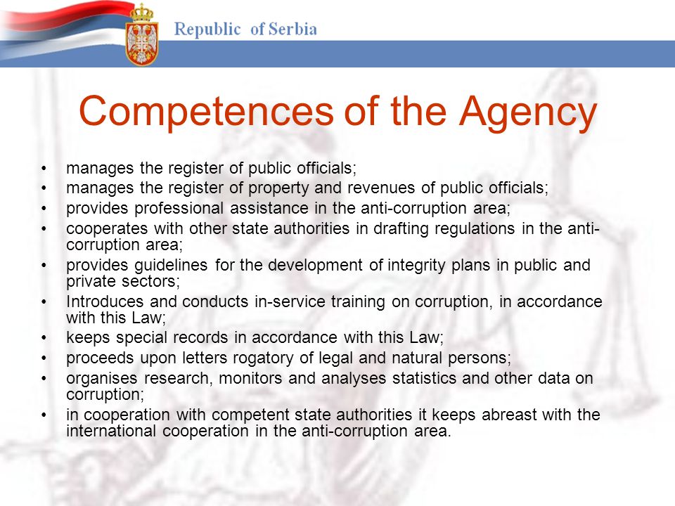 Competences of the Agency manages the register of public officials; manages the register of property and revenues of public officials; provides professional assistance in the anti-corruption area; cooperates with other state authorities in drafting regulations in the anti- corruption area; provides guidelines for the development of integrity plans in public and private sectors; Introduces and conducts in-service training on corruption, in accordance with this Law; keeps special records in accordance with this Law; proceeds upon letters rogatory of legal and natural persons; organises research, monitors and analyses statistics and other data on corruption; in cooperation with competent state authorities it keeps abreast with the international cooperation in the anti-corruption area.