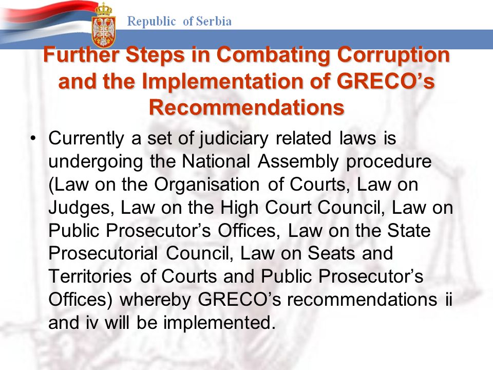 Further Steps in Combating Corruption and the Implementation of GRECO’s Recommendations Currently a set of judiciary related laws is undergoing the National Assembly procedure (Law on the Organisation of Courts, Law on Judges, Law on the High Court Council, Law on Public Prosecutor’s Offices, Law on the State Prosecutorial Council, Law on Seats and Territories of Courts and Public Prosecutor’s Offices) whereby GRECO’s recommendations ii and iv will be implemented.