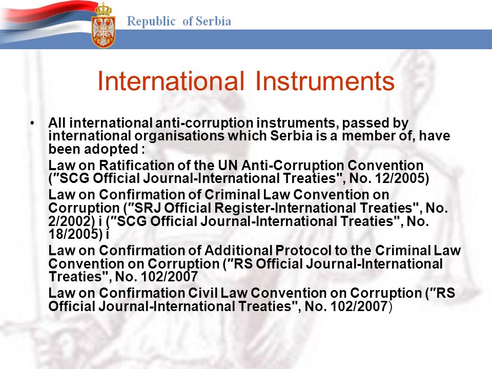 International Instruments All international anti-corruption instruments, passed by international organisations which Serbia is a member of, have been adopted : Law on Ratification of the UN Anti-Corruption Convention (″SCG Official Journal-International Treaties , No.