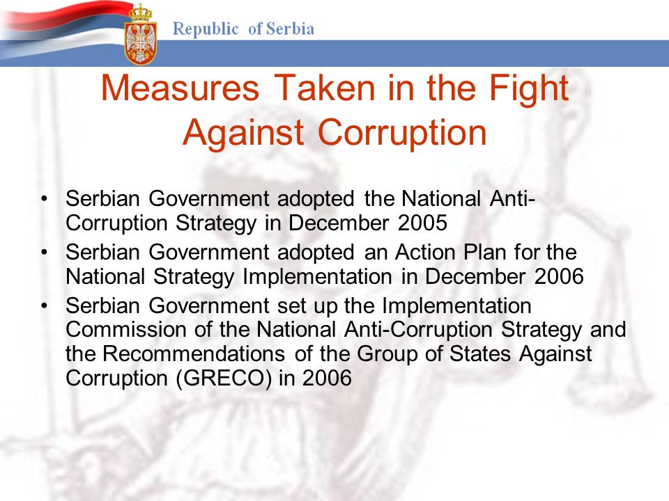 Measures Taken in the Fight Against Corruption Serbian Government adopted the National Anti- Corruption Strategy in December 2005 Serbian Government adopted an Action Plan for the National Strategy Implementation in December 2006 Serbian Government set up the Implementation Commission of the National Anti-Corruption Strategy and the Recommendations of the Group of States Against Corruption (GRECO) in 2006