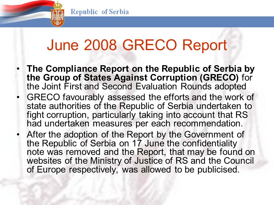 June 2008 GRECO Report The Compliance Report on the Republic of Serbia by the Group of States Against Corruption (GRECO) for the Joint First and Second Evaluation Rounds adopted GRECO favourably assessed the efforts and the work of state authorities of the Republic of Serbia undertaken to fight corruption, particularly taking into account that RS had undertaken measures per each recommendation.