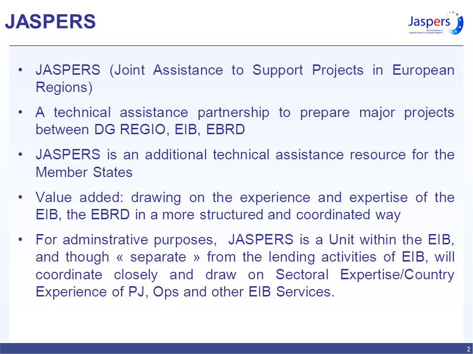 JASPERS JASPERS (Joint Assistance to Support Projects in European Regions) A technical assistance partnership to prepare major projects between DG REGIO, EIB, EBRD JASPERS is an additional technical assistance resource for the Member States Value added: drawing on the experience and expertise of the EIB, the EBRD in a more structured and coordinated way For adminstrative purposes, JASPERS is a Unit within the EIB, and though « separate » from the lending activities of EIB, will coordinate closely and draw on Sectoral Expertise/Country Experience of PJ, Ops and other EIB Services.