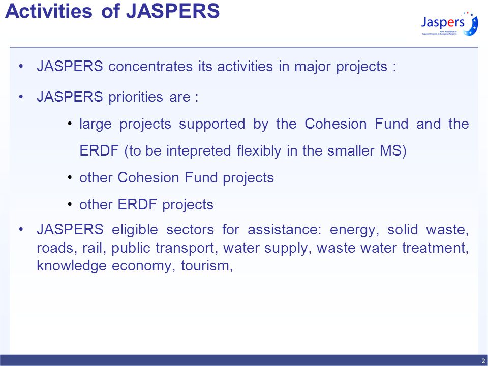 Activities of JASPERS JASPERS concentrates its activities in major projects : JASPERS priorities are : large projects supported by the Cohesion Fund and the ERDF (to be intepreted flexibly in the smaller MS) other Cohesion Fund projects other ERDF projects JASPERS eligible sectors for assistance: energy, solid waste, roads, rail, public transport, water supply, waste water treatment, knowledge economy, tourism,