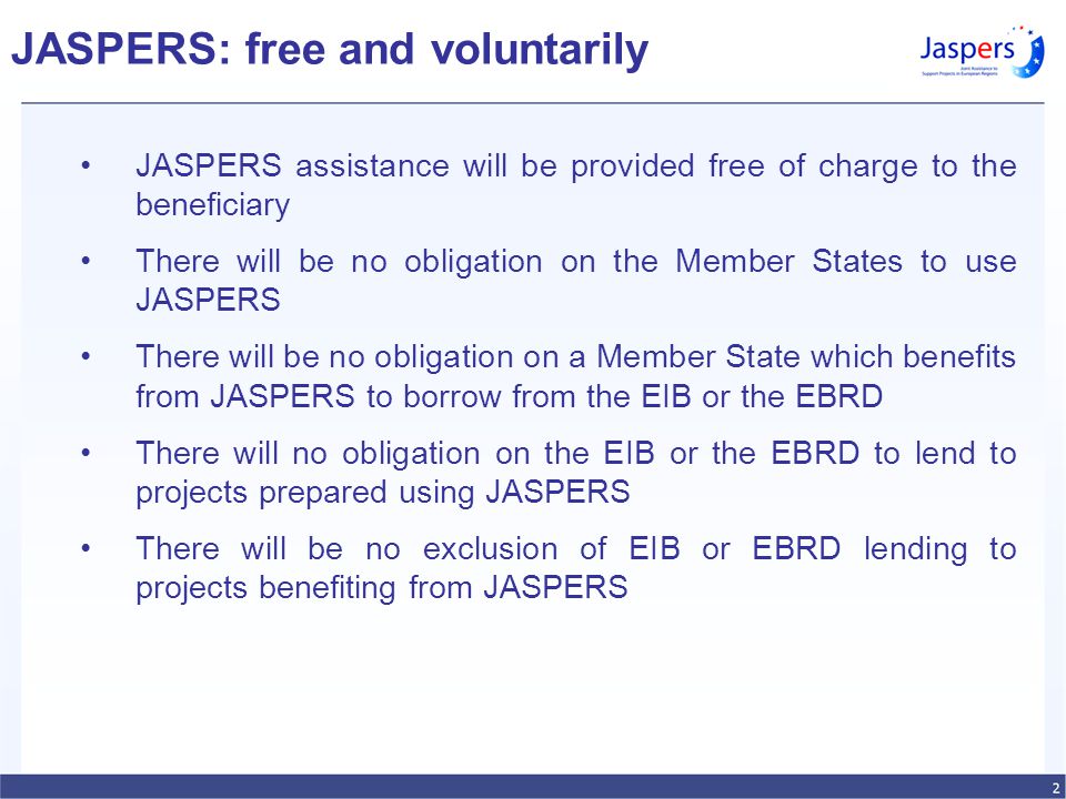 JASPERS: free and voluntarily JASPERS assistance will be provided free of charge to the beneficiary There will be no obligation on the Member States to use JASPERS There will be no obligation on a Member State which benefits from JASPERS to borrow from the EIB or the EBRD There will no obligation on the EIB or the EBRD to lend to projects prepared using JASPERS There will be no exclusion of EIB or EBRD lending to projects benefiting from JASPERS