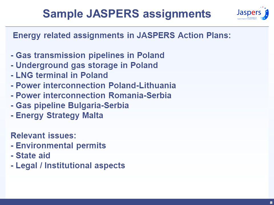 88 Sample JASPERS assignments Energy related assignments in JASPERS Action Plans: - Gas transmission pipelines in Poland - Underground gas storage in Poland - LNG terminal in Poland - Power interconnection Poland-Lithuania - Power interconnection Romania-Serbia - Gas pipeline Bulgaria-Serbia - Energy Strategy Malta Relevant issues: - Environmental permits - State aid - Legal / Institutional aspects