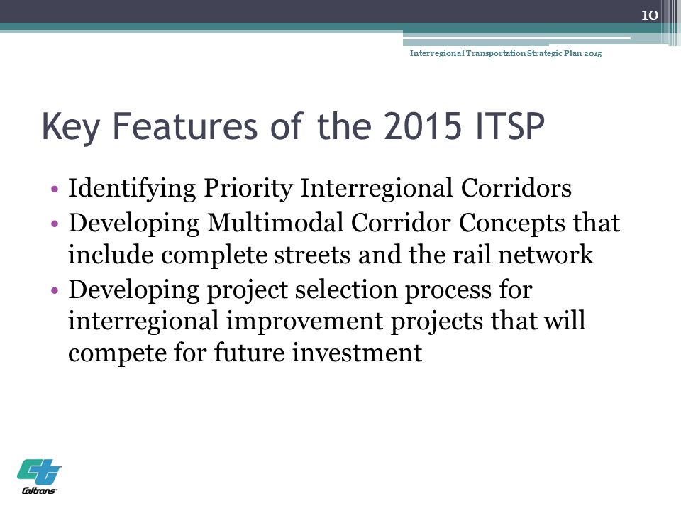 Key Features of the 2015 ITSP Identifying Priority Interregional Corridors Developing Multimodal Corridor Concepts that include complete streets and the rail network Developing project selection process for interregional improvement projects that will compete for future investment 10 Interregional Transportation Strategic Plan 2015