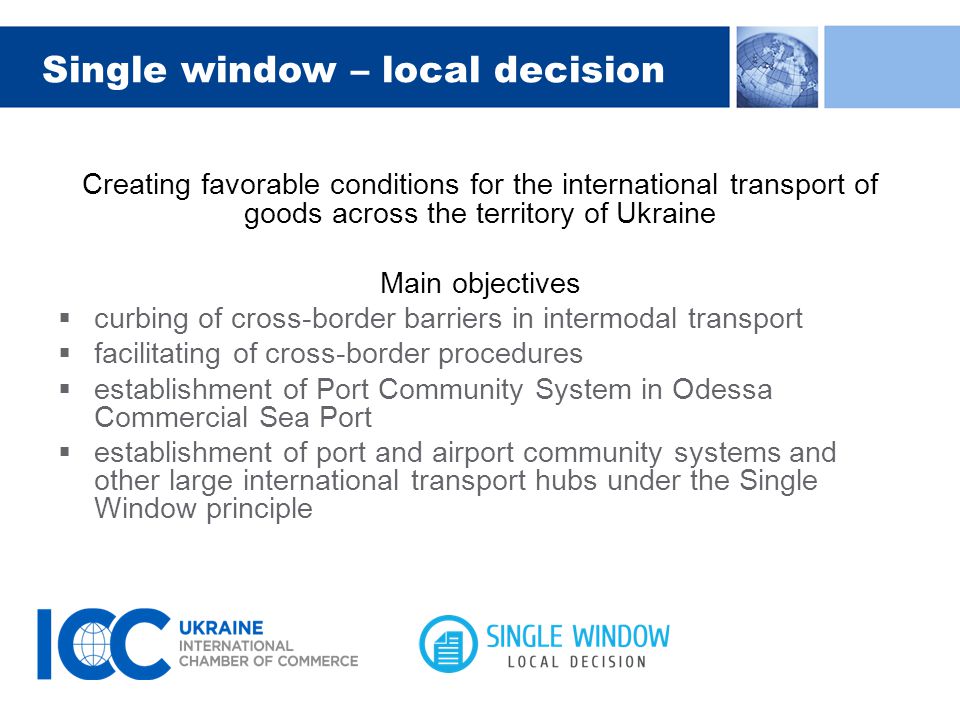 Single window – local decision Creating favorable conditions for the international transport of goods across the territory of Ukraine Main objectives  curbing of cross-border barriers in intermodal transport  facilitating of cross-border procedures  establishment of Port Community System in Odessa Commercial Sea Port  establishment of port and airport community systems and other large international transport hubs under the Single Window principle