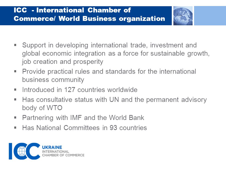 ICC - International Chamber of Commerce/ World Business organization  Support in developing international trade, investment and global economic integration as a force for sustainable growth, job creation and prosperity  Provide practical rules and standards for the international business community  Introduced in 127 countries worldwide  Has consultative status with UN and the permanent advisory body of WTO  Partnering with IMF and the World Bank  Has National Committees in 93 countries