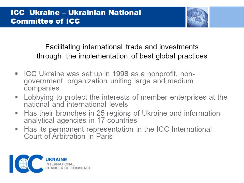 ICC Ukraine – Ukrainian National Committee of ICC Facilitating international trade and investments through the implementation of best global practices  ICC Ukraine was set up in 1998 as a nonprofit, non- government organization uniting large and medium companies  Lobbying to protect the interests of member enterprises at the national and international levels  Has their branches in 25 regions of Ukraine and information- analytical agencies in 17 countries  Has its permanent representation in the ICC International Court of Arbitration in Paris