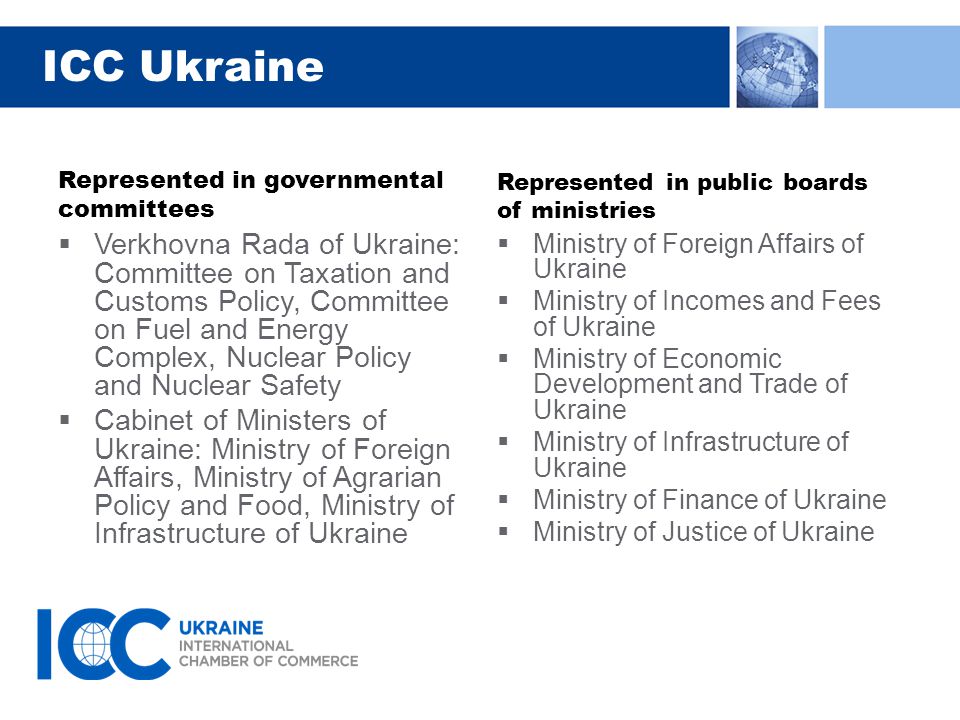 ICC Ukraine Represented in governmental committees  Verkhovna Rada of Ukraine: Committee on Taxation and Customs Policy, Committee on Fuel and Energy Complex, Nuclear Policy and Nuclear Safety  Cabinet of Ministers of Ukraine: Ministry of Foreign Affairs, Ministry of Agrarian Policy and Food, Ministry of Infrastructure of Ukraine Represented in public boards of ministries  Ministry of Foreign Affairs of Ukraine  Ministry of Incomes and Fees of Ukraine  Ministry of Economic Development and Trade of Ukraine  Ministry of Infrastructure of Ukraine  Ministry of Finance of Ukraine  Ministry of Justice of Ukraine
