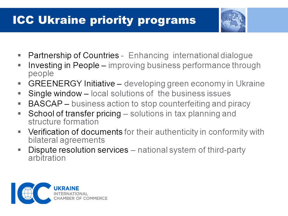 ICC Ukraine priority programs  Partnership of Countries - Enhancing international dialogue  Investing in People – improving business performance through people  GREENERGY Initiative – developing green economy in Ukraine  Single window – local solutions of the business issues  BASCAP – business action to stop counterfeiting and piracy  School of transfer pricing – solutions in tax planning and structure formation  Verification of documents for their authenticity in conformity with bilateral agreements  Dispute resolution services – national system of third-party arbitration