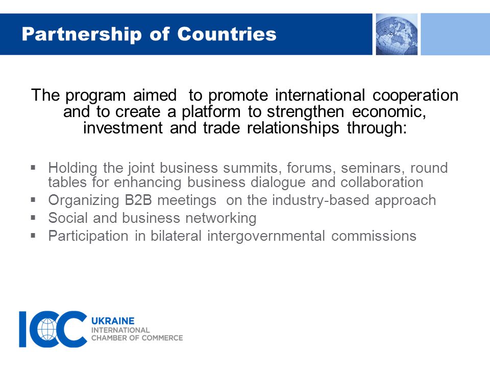 Partnership of Countries The program aimed to promote international cooperation and to create a platform to strengthen economic, investment and trade relationships through:  Holding the joint business summits, forums, seminars, round tables for enhancing business dialogue and collaboration  Organizing B2B meetings on the industry-based approach  Social and business networking  Participation in bilateral intergovernmental commissions