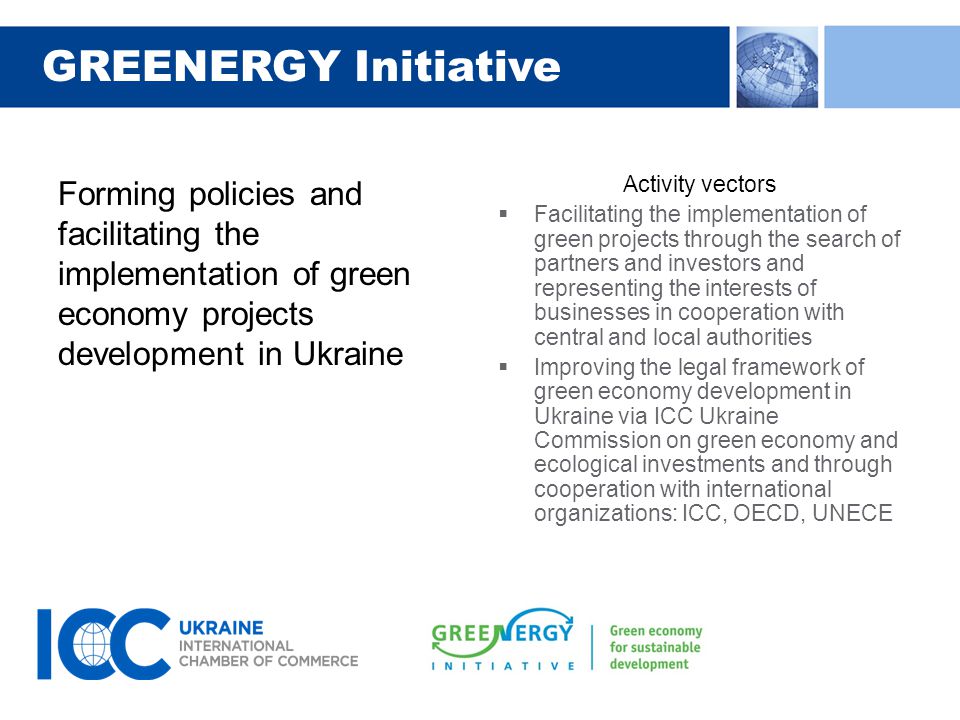GREENERGY Initiative Forming policies and facilitating the implementation of green economy projects development in Ukraine Activity vectors  Facilitating the implementation of green projects through the search of partners and investors and representing the interests of businesses in cooperation with central and local authorities  Improving the legal framework of green economy development in Ukraine via ICC Ukraine Commission on green economy and ecological investments and through cooperation with international organizations: ICC, OECD, UNECE