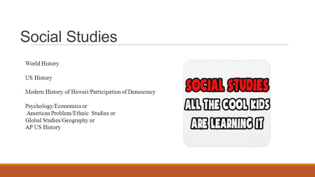 Social Studies World History US History Modern History of Hawaii/Participation of Democracy Psychology/Economics or American Problem/Ethnic Studies or Global Studies/Geography or AP US History