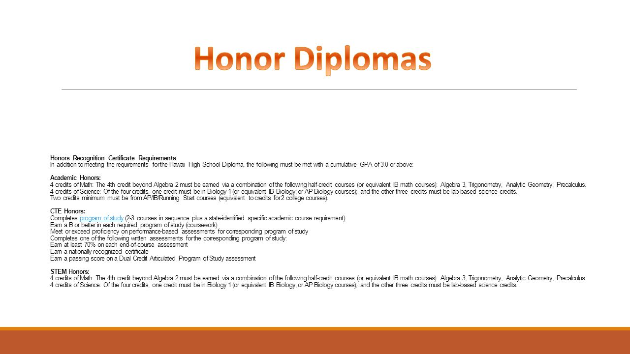 Honors Recognition Certificate Requirements In addition to meeting the requirements for the Hawaii High School Diploma, the following must be met with a cumulative GPA of 3.0 or above: Academic Honors: 4 credits of Math: The 4th credit beyond Algebra 2 must be earned via a combination of the following half-credit courses (or equivalent IB math courses): Algebra 3, Trigonometry, Analytic Geometry, Precalculus.