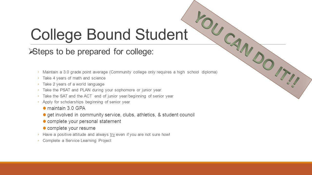 College Bound Student  Steps to be prepared for college: ◦ Maintain a 3.0 grade point average (Community college only requires a high school diploma) ◦ Take 4 years of math and science ◦ Take 2 years of a world language ◦ Take the PSAT and PLAN during your sophomore or junior year.