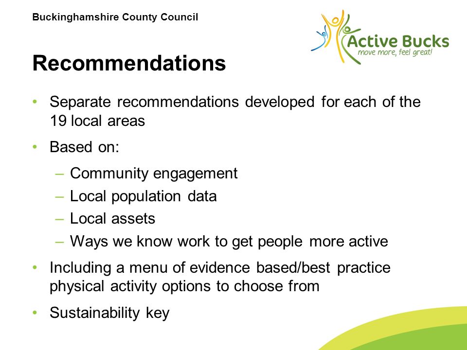 Buckinghamshire County Council Recommendations Separate recommendations developed for each of the 19 local areas Based on: –Community engagement –Local population data –Local assets –Ways we know work to get people more active Including a menu of evidence based/best practice physical activity options to choose from Sustainability key