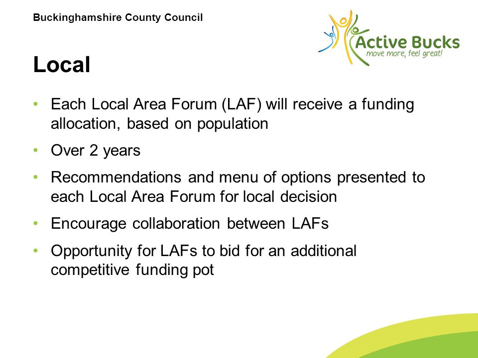 Buckinghamshire County Council Local Each Local Area Forum (LAF) will receive a funding allocation, based on population Over 2 years Recommendations and menu of options presented to each Local Area Forum for local decision Encourage collaboration between LAFs Opportunity for LAFs to bid for an additional competitive funding pot