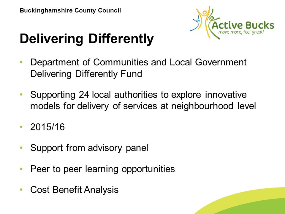 Buckinghamshire County Council Delivering Differently Department of Communities and Local Government Delivering Differently Fund Supporting 24 local authorities to explore innovative models for delivery of services at neighbourhood level 2015/16 Support from advisory panel Peer to peer learning opportunities Cost Benefit Analysis