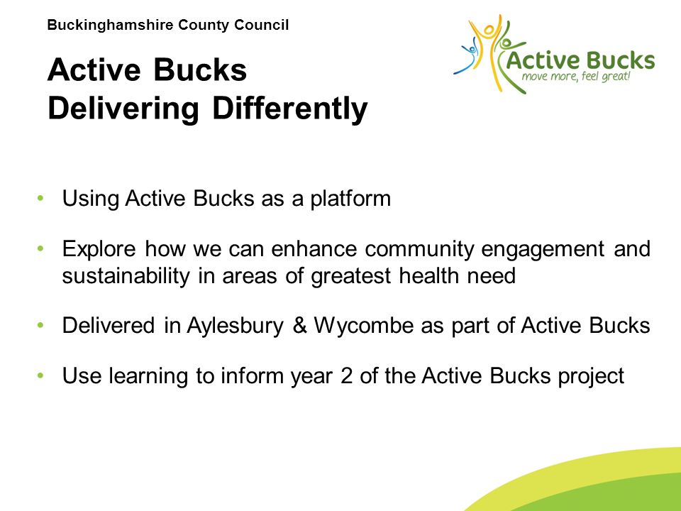 Buckinghamshire County Council Active Bucks Delivering Differently Using Active Bucks as a platform Explore how we can enhance community engagement and sustainability in areas of greatest health need Delivered in Aylesbury & Wycombe as part of Active Bucks Use learning to inform year 2 of the Active Bucks project