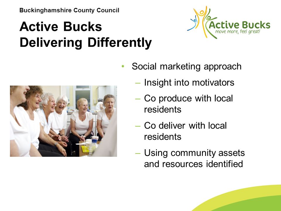 Buckinghamshire County Council Social marketing approach –Insight into motivators –Co produce with local residents –Co deliver with local residents –Using community assets and resources identified Active Bucks Delivering Differently
