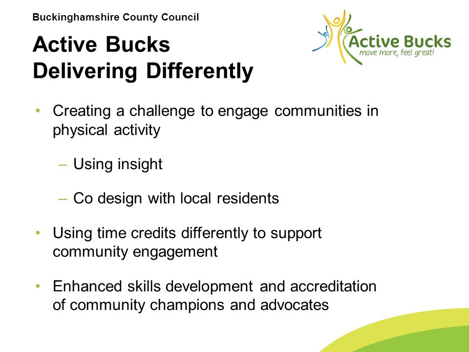 Buckinghamshire County Council Creating a challenge to engage communities in physical activity –Using insight –Co design with local residents Using time credits differently to support community engagement Enhanced skills development and accreditation of community champions and advocates Active Bucks Delivering Differently
