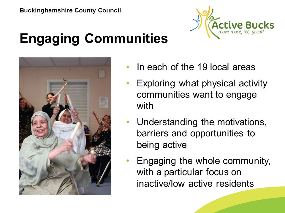 Buckinghamshire County Council Engaging Communities In each of the 19 local areas Exploring what physical activity communities want to engage with Understanding the motivations, barriers and opportunities to being active Engaging the whole community, with a particular focus on inactive/low active residents