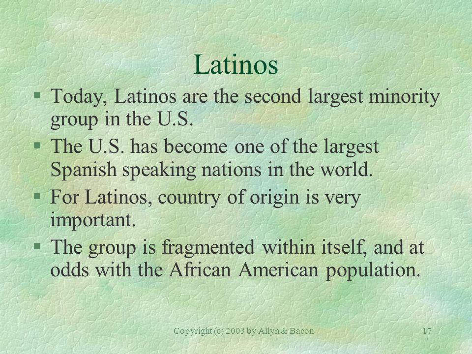 Copyright (c) 2003 by Allyn & Bacon17 Latinos §Today, Latinos are the second largest minority group in the U.S.