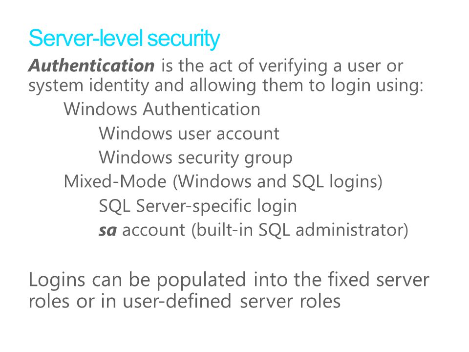 Server-level security Authentication is the act of verifying a user or system identity and allowing them to login using: Windows Authentication Windows user account Windows security group Mixed-Mode (Windows and SQL logins) SQL Server-speciﬁc login sa account (built-in SQL administrator) Logins can be populated into the fixed server roles or in user-defined server roles