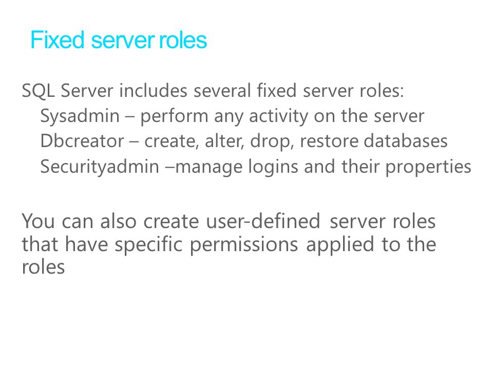 Fixed server roles SQL Server includes several ﬁxed server roles: Sysadmin – perform any activity on the server Dbcreator – create, alter, drop, restore databases Securityadmin –manage logins and their properties You can also create user-defined server roles that have specific permissions applied to the roles