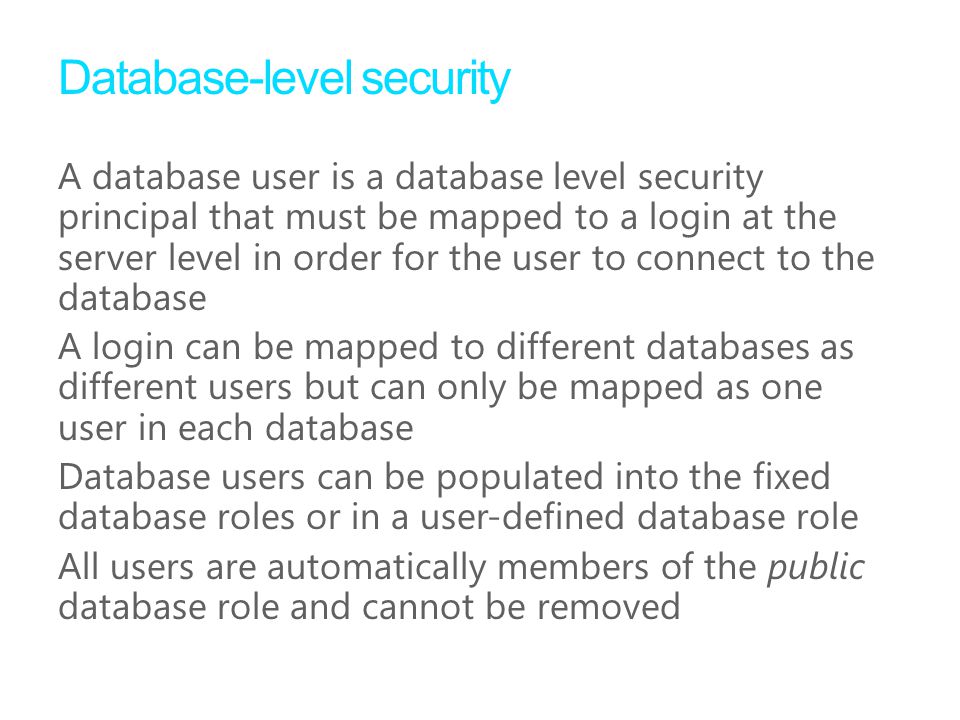 Database-level security A database user is a database level security principal that must be mapped to a login at the server level in order for the user to connect to the database A login can be mapped to different databases as different users but can only be mapped as one user in each database Database users can be populated into the fixed database roles or in a user-defined database role All users are automatically members of the public database role and cannot be removed
