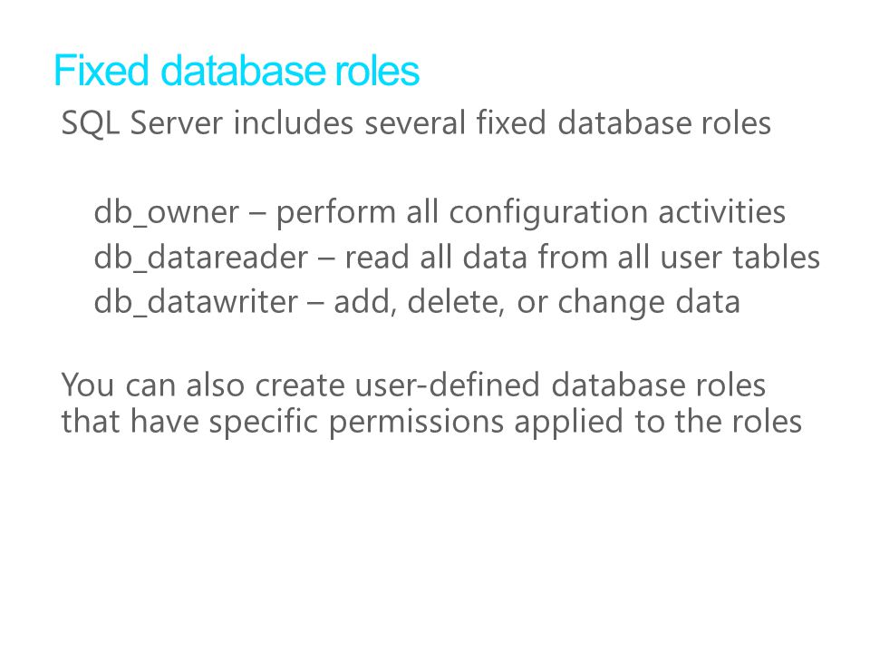 Fixed database roles SQL Server includes several fixed database roles db_owner – perform all configuration activities db_datareader – read all data from all user tables db_datawriter – add, delete, or change data You can also create user-defined database roles that have specific permissions applied to the roles