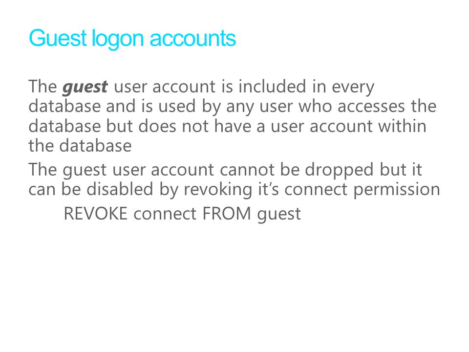 Guest logon accounts The guest user account is included in every database and is used by any user who accesses the database but does not have a user account within the database The guest user account cannot be dropped but it can be disabled by revoking it’s connect permission REVOKE connect FROM guest