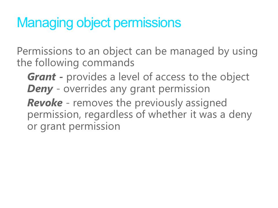 Managing object permissions Permissions to an object can be managed by using the following commands Grant - provides a level of access to the object Deny - overrides any grant permission Revoke - removes the previously assigned permission, regardless of whether it was a deny or grant permission