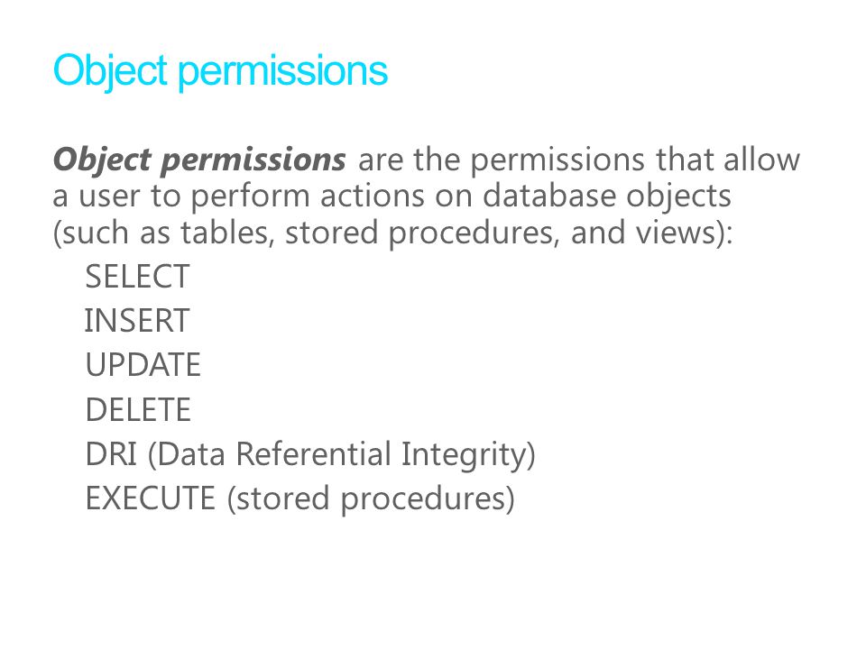 Object permissions Object permissions are the permissions that allow a user to perform actions on database objects (such as tables, stored procedures, and views): SELECT INSERT UPDATE DELETE DRI (Data Referential Integrity) EXECUTE (stored procedures)