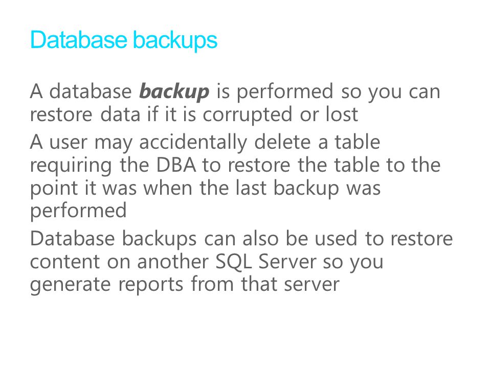 Database backups A database backup is performed so you can restore data if it is corrupted or lost A user may accidentally delete a table requiring the DBA to restore the table to the point it was when the last backup was performed Database backups can also be used to restore content on another SQL Server so you generate reports from that server