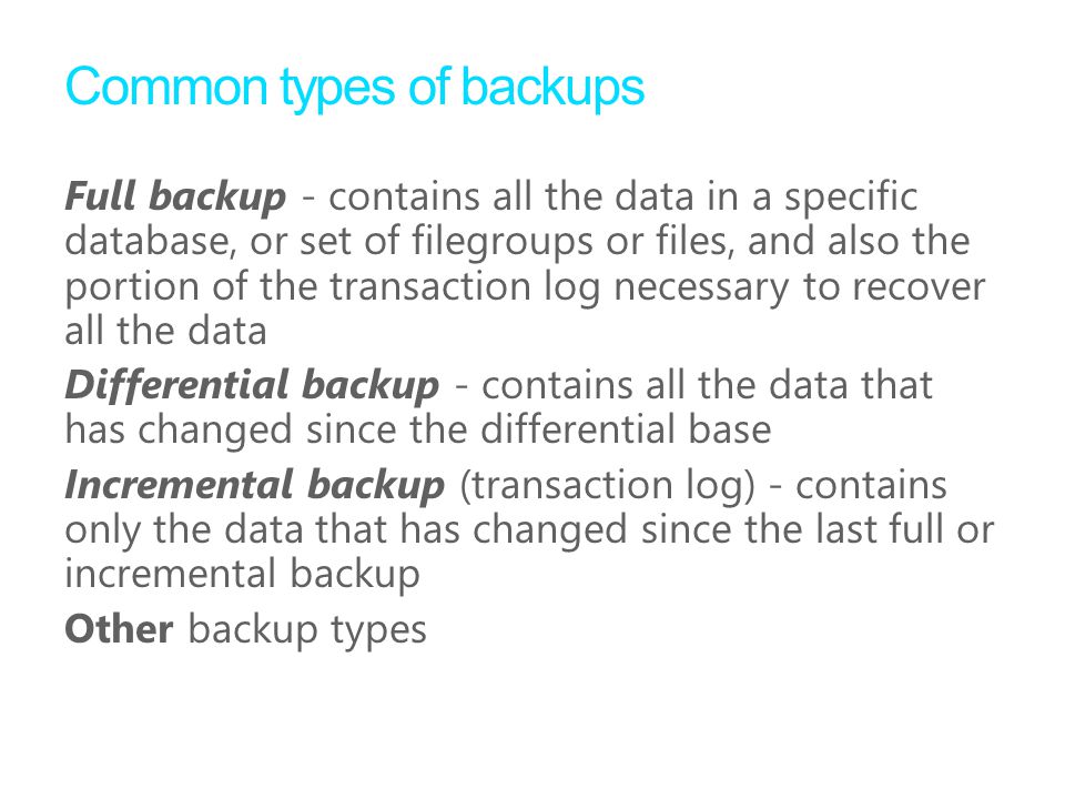 Common types of backups Full backup - contains all the data in a specific database, or set of filegroups or files, and also the portion of the transaction log necessary to recover all the data Differential backup - contains all the data that has changed since the differential base Incremental backup (transaction log) - contains only the data that has changed since the last full or incremental backup Other backup types