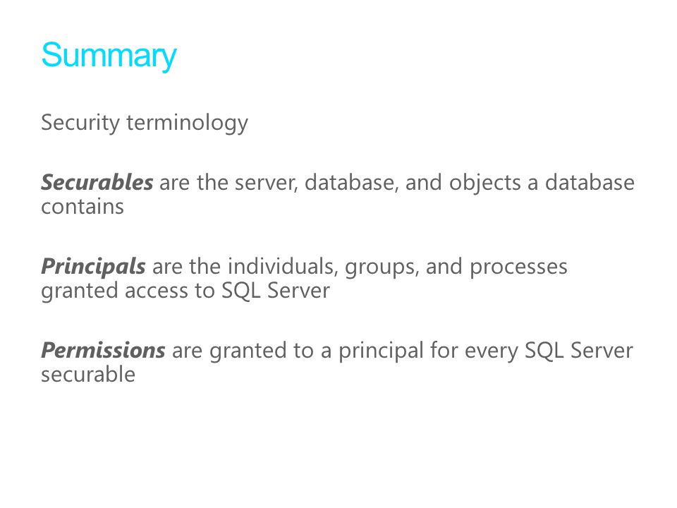 Summary Security terminology Securables are the server, database, and objects a database contains Principals are the individuals, groups, and processes granted access to SQL Server Permissions are granted to a principal for every SQL Server securable