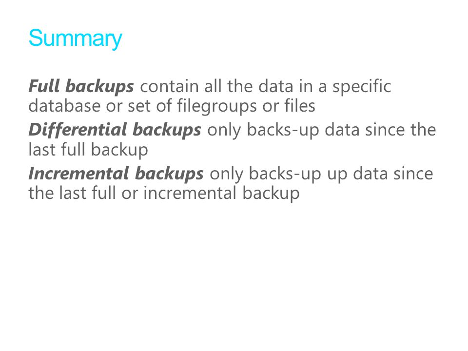 Summary Full backups contain all the data in a specific database or set of filegroups or files Differential backups only backs-up data since the last full backup Incremental backups only backs-up up data since the last full or incremental backup