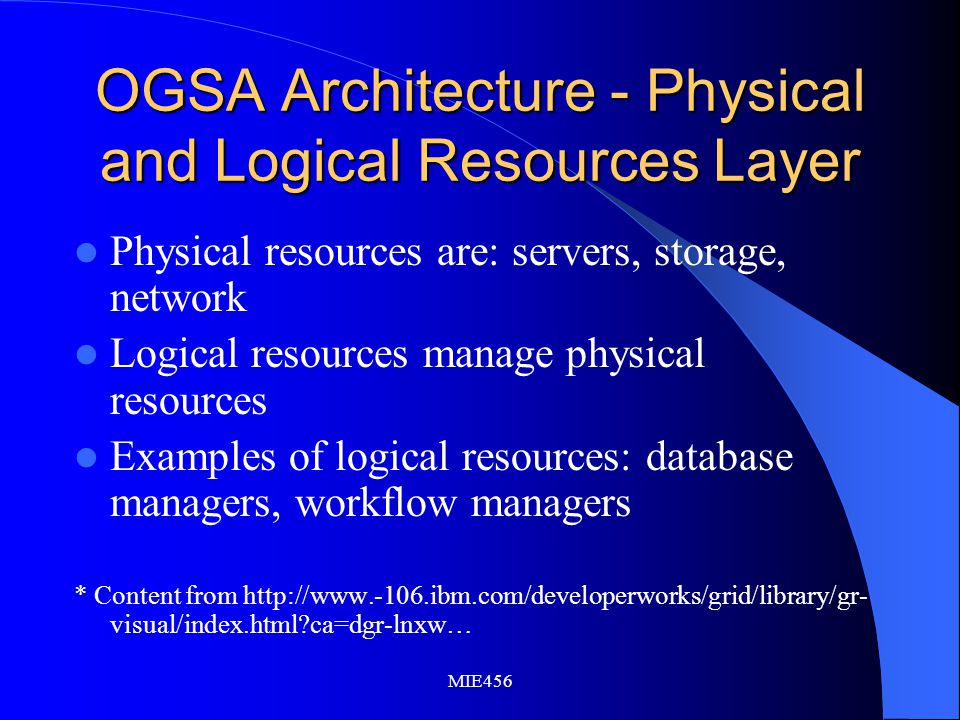 MIE456 OGSA Architecture - Physical and Logical Resources Layer Physical resources are: servers, storage, network Logical resources manage physical resources Examples of logical resources: database managers, workflow managers * Content from   visual/index.html ca=dgr-lnxw…