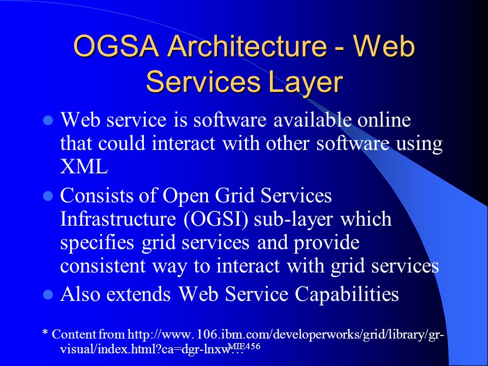 MIE456 OGSA Architecture - Web Services Layer Web service is software available online that could interact with other software using XML Consists of Open Grid Services Infrastructure (OGSI) sub-layer which specifies grid services and provide consistent way to interact with grid services Also extends Web Service Capabilities * Content from
