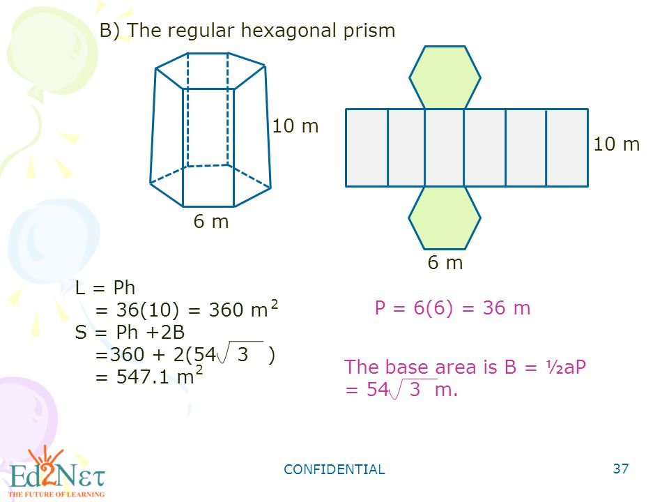 CONFIDENTIAL 37 B) The regular hexagonal prism 10 m 6 m 10 m 6 m L = Ph = 36(10) = 360 m S = Ph +2B = (54 3 ) = m 2 2 P = 6(6) = 36 m The base area is B = ½aP = 54 3 m.