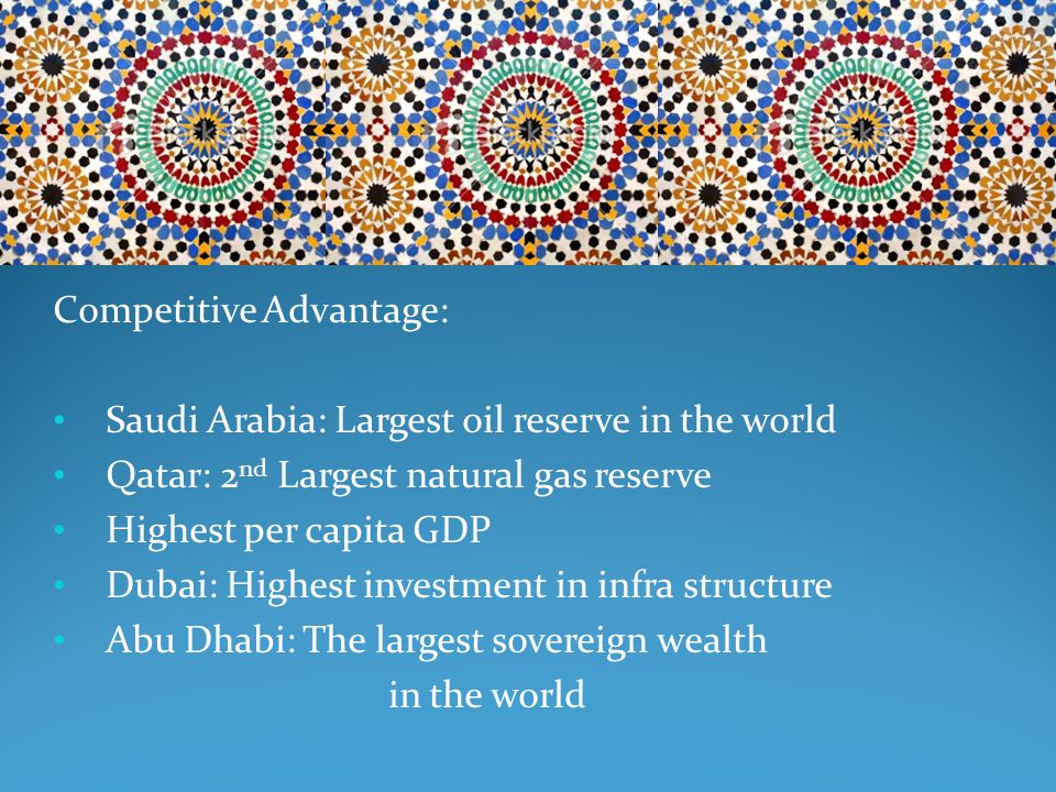 Competitive Advantage: Saudi Arabia: Largest oil reserve in the world Qatar: 2 nd Largest natural gas reserve Highest per capita GDP Dubai: Highest investment in infra structure Abu Dhabi: The largest sovereign wealth in the world