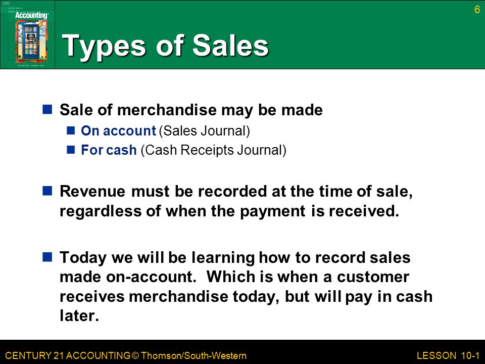 CENTURY 21 ACCOUNTING © Thomson/South-Western Types of Sales Sale of merchandise may be made On account (Sales Journal) For cash (Cash Receipts Journal) Revenue must be recorded at the time of sale, regardless of when the payment is received.