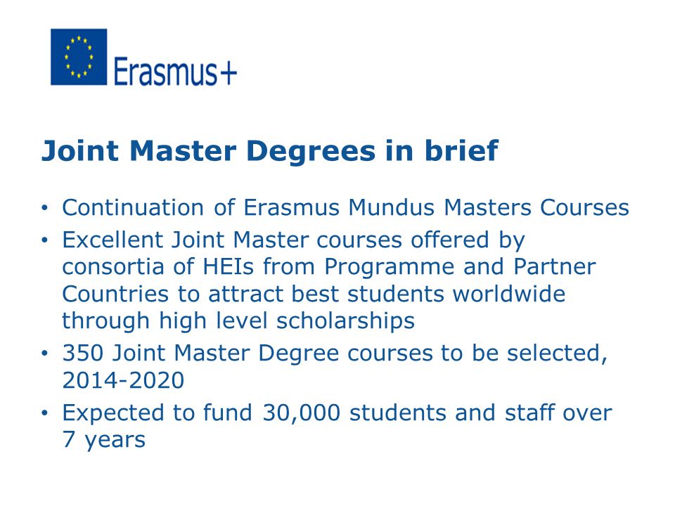Joint Master Degrees in brief Continuation of Erasmus Mundus Masters Courses Excellent Joint Master courses offered by consortia of HEIs from Programme and Partner Countries to attract best students worldwide through high level scholarships 350 Joint Master Degree courses to be selected, Expected to fund 30,000 students and staff over 7 years